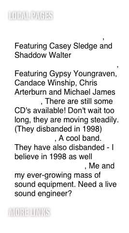 Local pages
October Country (www.octobercountry.net), Featuring Casey Sledge and Shaddow Walter
Spriggan! (www.spriggan.org), Featuring Gypsy Youngraven, Candace Winship, Chris Arterburn and Michael James
Ravens, There are still some CD's available! Don't wait too long, they are moving steadily. (They disbanded in 1998)
Apocalypso, A cool band. They have also disbanded - I believe in 1998 as well
ShaddowFire Sound, Me and my ever-growing mass of sound equipment. Need a live sound engineer?
more links
Links